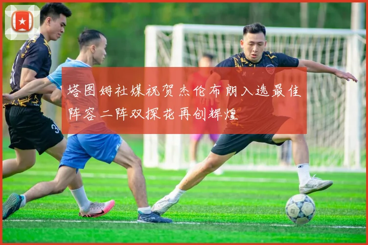 塔图姆社媒祝贺杰伦布朗入选最佳阵容二阵双探花再创辉煌