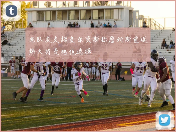 老队友支招查尔莫斯称詹姆斯重返热火将是绝佳选择