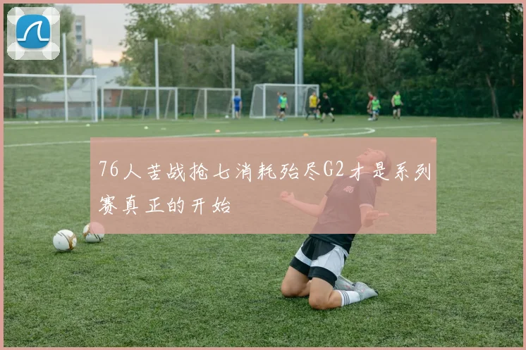 76人苦战抢七消耗殆尽G2才是系列赛真正的开始