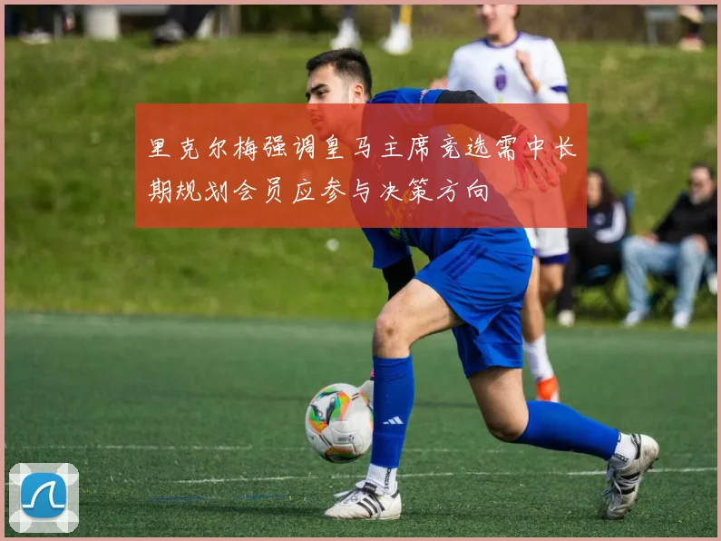 里克尔梅强调皇马主席竞选需中长期规划会员应参与决策方向