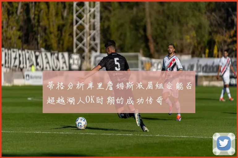 蒂格分析库里詹姆斯浓眉组合能否超越湖人OK时期的成功传奇
