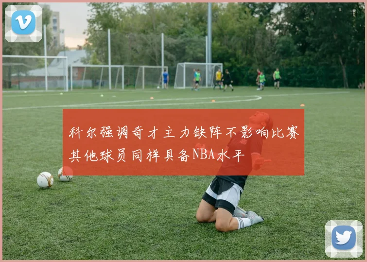 科尔强调奇才主力缺阵不影响比赛其他球员同样具备NBA水平