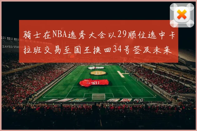 骑士在NBA选秀大会以29顺位选中卡拉班交易至国王换回34号签及未来一轮选秀权