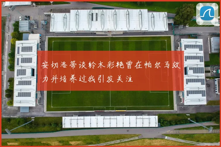 安切洛蒂谈铃木彩艳曾在帕尔马效力并培养过我引发关注