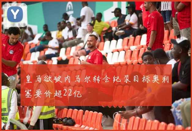 皇马欲破内马尔转会纪录目标奥利塞要价超22亿
