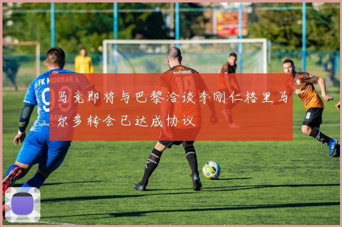 马竞即将与巴黎洽谈李刚仁格里马尔多转会已达成协议