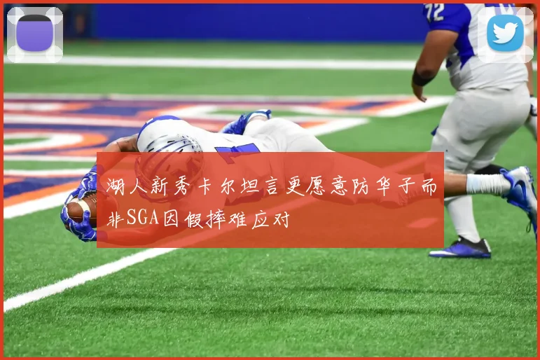 湖人新秀卡尔坦言更愿意防华子而非SGA因假摔难应对