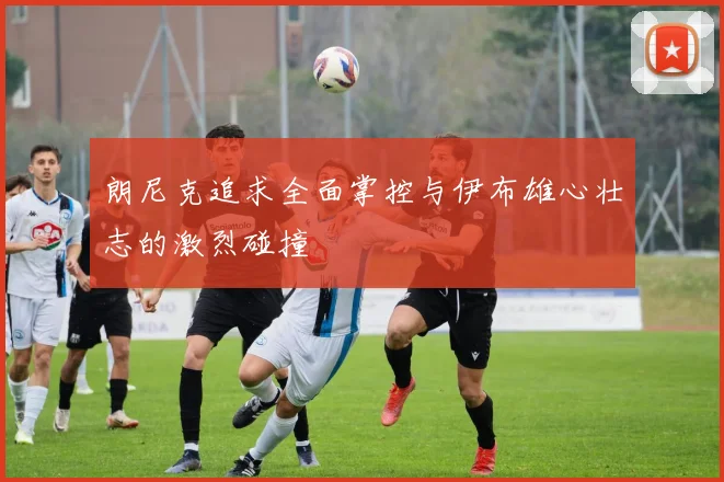 朗尼克追求全面掌控与伊布雄心壮志的激烈碰撞