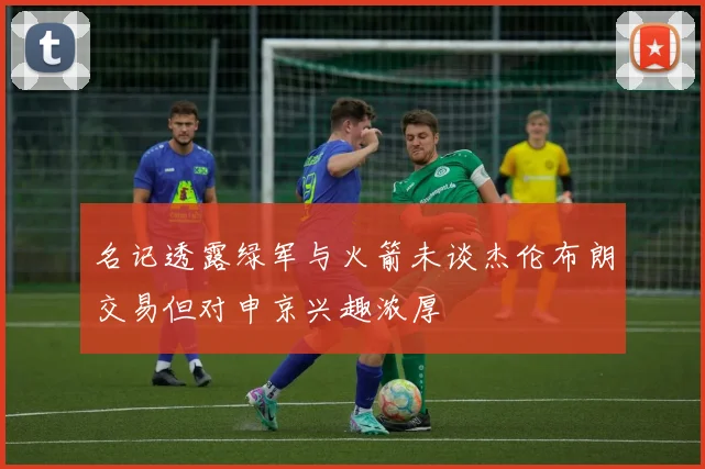 名记透露绿军与火箭未谈杰伦布朗交易但对申京兴趣浓厚