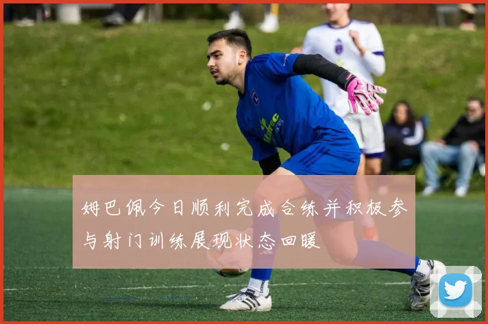 姆巴佩今日顺利完成合练并积极参与射门训练展现状态回暖