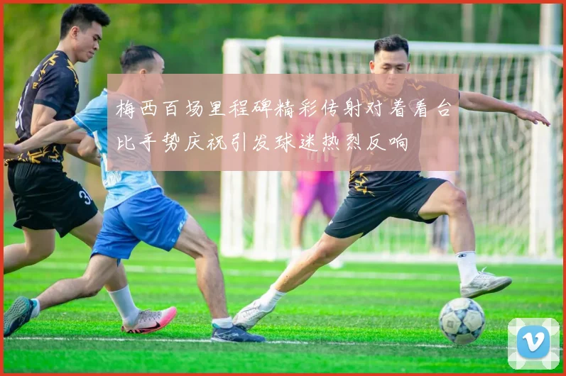 梅西百场里程碑精彩传射对着看台比手势庆祝引发球迷热烈反响