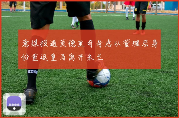 意媒报道莫德里奇考虑以管理层身份重返皇马离开米兰