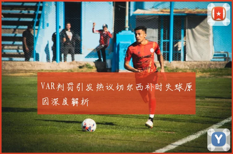 VAR判罚引发热议切尔西补时失球原因深度解析