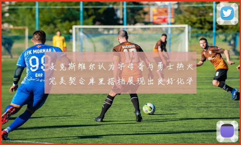 麦克斯维尔认为字母哥与勇士热火完美契合库里搭档展现出良好化学反应