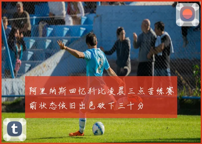 阿里纳斯回忆科比凌晨三点苦练赛前状态依旧出色砍下三十分