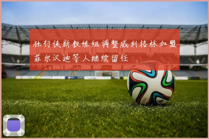 独行侠新教练组调整威利格林加盟菲尔汉迪等人继续留任