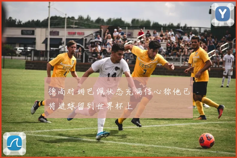 德尚对姆巴佩状态充满信心称他已将进球留到世界杯上