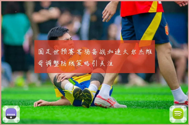 国足世预赛客场备战加速久尔杰维奇调整防线策略引关注