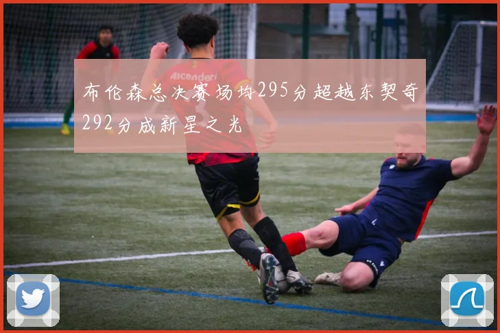 布伦森总决赛场均295分超越东契奇292分成新星之光