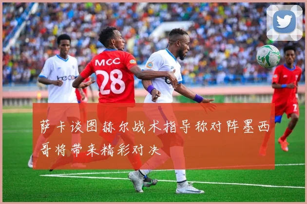 萨卡谈图赫尔战术指导称对阵墨西哥将带来精彩对决