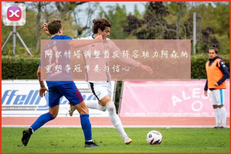 阿尔特塔调整首发阵容助力阿森纳重塑争冠节奏与信心