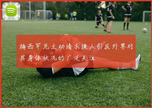 梅西罕见主动请求换人引发外界对其身体状况的广泛关注