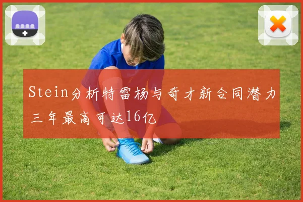 Stein分析特雷杨与奇才新合同潜力三年最高可达16亿