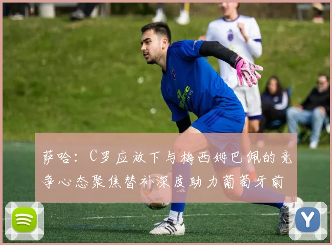 萨哈：C罗应放下与梅西姆巴佩的竞争心态聚焦替补深度助力葡萄牙前行