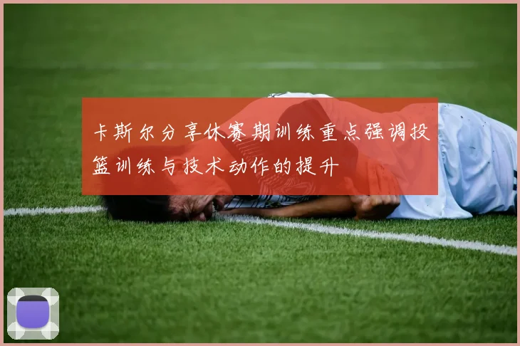 卡斯尔分享休赛期训练重点强调投篮训练与技术动作的提升