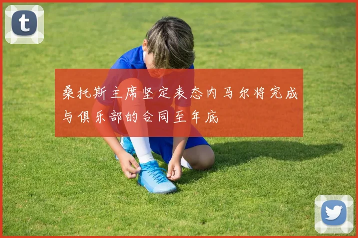 桑托斯主席坚定表态内马尔将完成与俱乐部的合同至年底